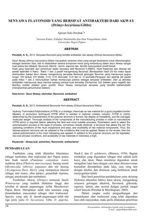 Chem. Prog. Vol. 6, No.1. Mei 2013
34
SENYAWA FLAVONOID YANG BERSIFAT ANTIBAKTERI DARI AKWAY
(Drimys becariana.Gibbs)
Apriani Sulu Parubak1
*
1
Jurusan Kimia, Fakultas Matematika dan Ilmu Pengetahuan Alam
Universitas Negeri Papua
ABSTRAK
Parubak, A. S., 2013. Senyawa flavonoid yang bersifat antibakteri dari akway (Drimys beccariana Gibbs)
Daun Akway (Drimys beccariana.Gibbs) merupakan tanaman khas yang sangat berpotensi untuk dikembangkan
sebagai tanaman obat. Hal ini disebabkan karena komponen kimia yang terkandung dalam daun Akway sangat
kuat antara lain alkaloid, flavonoid, steroid, tannin, saponin dan fenolik menunjukkan positif lemah
Hasil yang diperoleh dari penentuan kadar senyawa aktif flavonoid 0,3680%. Hasil fraksinasi dari ekstrak etil
asetat diperoleh 4 fraksi, fraksi 1 dan 2 positif mengandung flavonoid. Berdasarkan hasil UV-Vis maka dapat
disimpulkan bahwa daun Akway mengandung senyawa flavonoid golongan flavonon yang mempunyai gugus
fungsi OH terikat, CH alifatik, C=O, C=C Aromatik, C-O dan C- H aromatik.Pengujian dari ekstrak etil asetat
pada fraksi 1 dan 2 menunjukkan bahwa mempunyai potensi sebagai senyawa antibakteri. Dari uji aktivitas
antibakteri mempunyai daya hambat sedang sampai kuat terhadap Escherecia Coli (bakteri gram negatif) dan
Bacillus subtilis (bakteri gram positif). Daun Akway mempunyai senyawa yang bersifat bakteriostatik
(menghambat pertumbuhan bakteri).
Kata kunci : Daun Akway, ekstraksi, flavonoid, antibakteri
ABSTRACT
Parubak, A. S., 2013. Antibacterial flavonoids from akway (Drimys beccariana Gibbs)
Hydroxy Terminated Polybutadiene (HTPB) is a strategic chemicals as raw material for a good propellant binder
Mastery of production techniques HTPB effort is needed in national rocketry industry. HTPB is mainly
determined by the characteristics of the polymer structure is formed, the degree of crystallinity, and the averages
molecular weight. Thorough analysis of the components of the manufacturing process in order to manufacture
HTPB which is required before selecting the best and most suitable proccess. Parameters used to select the
polymerization process is the ease of process, conversion results obtained, a structure that allows the set, the
operating conditions of the most inexpensive and easy, and availability of raw material components. Thus, the
desired polymer structure can be adapted to the conditions that must be applied. Based on the review, then the
radical polymerization is the most interesting was applied. In addition to the polymer structure can be regulated,
low-cost process conditions, and availability of raw materials in Indonesia is high.
Keywords : akway leaf, extraction, flavonoids, antibacterial
PENDAHULUAN
Tumbuhan yang telah diketahui khasiatnya
sebagai tumbuhan obat tradisional dari Papua antara
lain buah merah (Pandanus coinoideus. Lam);
mahkota dewa (Phaleria marcrocorpa), Sarang semut
(Myrmecodia tuberose papuana) dan tali kuning
(Arcangensia flava. Merr); yang mempunyai khasiat
sebagai anti tumor, obat kanker, penambah stamina,
sebagai antioksidan dan antibakteri.
Tumbuhan Akway (Drimys) termasuk famili
Winteraceae yang tumbuh didataran tinggi dan
tersebar di daerah pegunungan Arfak Manokawari
Papua Barat. Merupakan salah satu tanaman yang
dimanfaatkan masyarakat sebagai obat tradisional.
Species yang ada di daerah pegunungan arfak ada
tiga jenis yaitu D. beccariana. Gibs; D. pipertia.
Hook.f; dan D. arfakensis, (Blumea, 1970). Bagian
tumbuhan yang digunakan sebagai obat adalah kulit
kayu, dan daun. Daun umumnya digunakan untuk
mengobati luka baru dengan cara daun diremas-remas
kemudian ditempelkan pada luka, cara yang lain
dengan direbus dan diminum yang berkhasiat untuk
menyegarkan tubuh.
Dari hasil penelitian pendahuluan yaitu skrining
fitokimia diketahui bahwa daun akway mengandung
senyawa golongan alkaloid, flavonoid, glikosida,
saponin, tannin, dan steroid dengan jumlah sangat
relatif banyak (Parubak & Murtihapsari, 2005)
Dalam rangka usaha pengembangan dan
pemanfaatan obat tradisional yang telah digunakan
luas oleh masyarakat, maka perlu dilakukan penelitian
Korespondensi dialamatkan kepada yang bersangkutan :
*
E-mail : aniparubak@yahoo.com
 