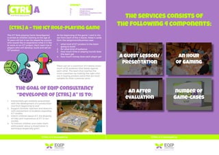 The services consists of
the following 4 components:
a guest lesson/
presentation
an hour
of gaming
number of
game-cases
an after
evaluation
[CTRL] A is developed by
Contact
M: +31 (0)6-81188668
E: info@ctrla.eu
E: info@eqip-consultancy.com
I: www.ctrla.eu
There can be a maximum of 4 teams (maxi-
mum of 32 students) that battle against
each other. The team that reaches the
most customers by making the right choi-
ces in buying product parts that are most
suitable for their customer wins!
1.
2.
3.
4.
1.
2.
3.
4.
Interactively get students acquainted
with the development of a product/ser-
vice from beginning to end
Support Schools, teachers and deacons
with advisement of students regarding
ICT-studies
Inform children about ICT, the diversity
of roles and importance of ICT in our
society
To interest children and make them
enthusiastic about a study/career in
technique (especially girls!)
what kind of ICT product is the team
going to build
for what kind of audience
how much time or playing rounds does
the team get
how much money does each player get
[CTRL] A – The ICT Role-playing Game
The goal of EQIP Consultancy
“developer of [CTRL] A” is to:
This ICT Role-playing Game (boardgame)
is aimed at children starting at the age of
10 years old but it can be played by anyone
who would like to experience what it is like
to work on an ICT project. Each team has 8
players who will develop, build and sell an
ICT product.
At the beginning of the game 1 card is cho-
sen from each of the 4 stacks. these 4 cards
form the assignment/business case:
[CTRL] A is developed by
 