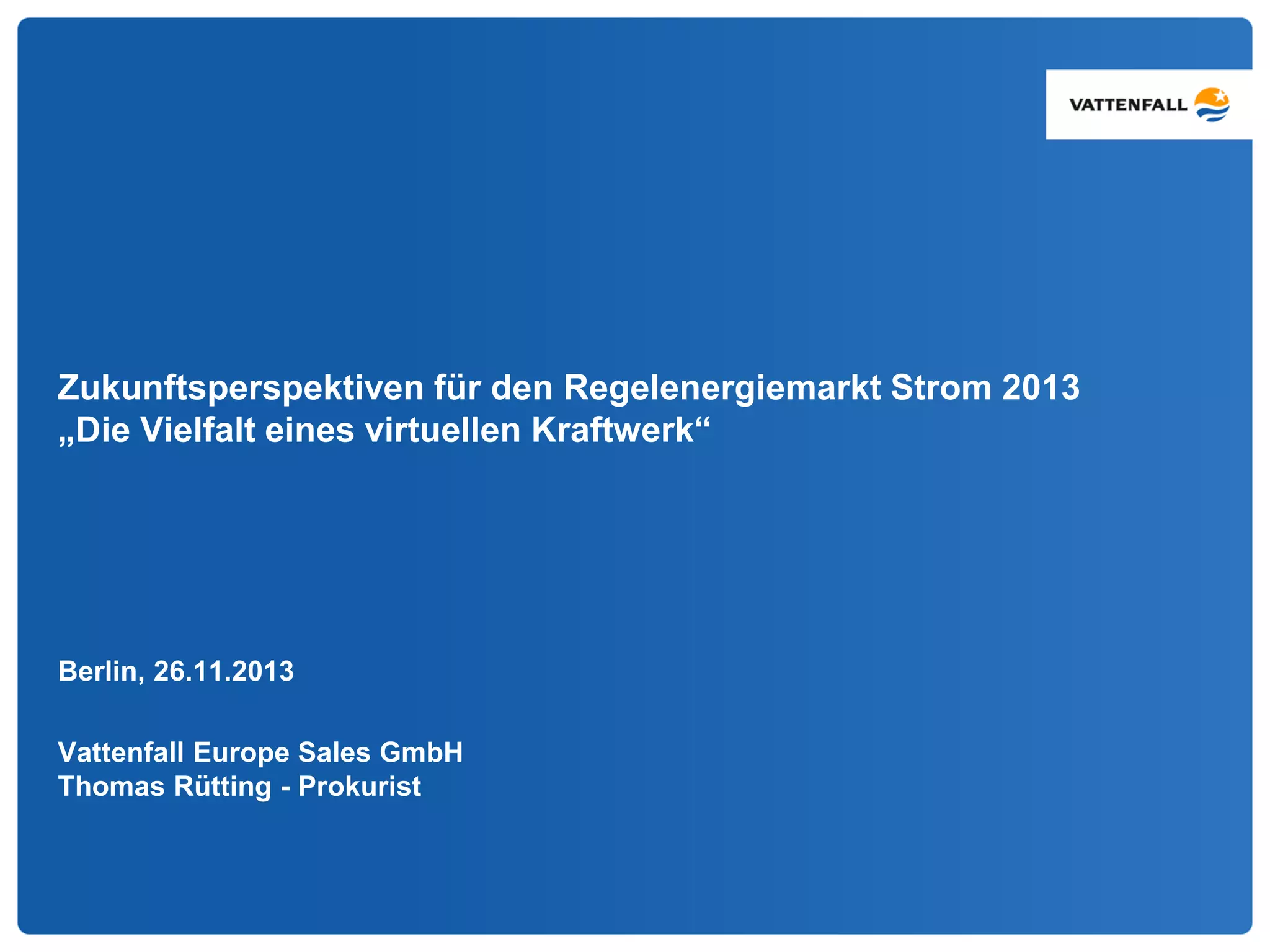 Zukunftsperspektiven für den Regelenergiemarkt Strom 2013
„Die Vielfalt eines virtuellen Kraftwerk“
Berlin, 26.11.2013
Vattenfall Europe Sales GmbH
Thomas Rütting - Prokurist