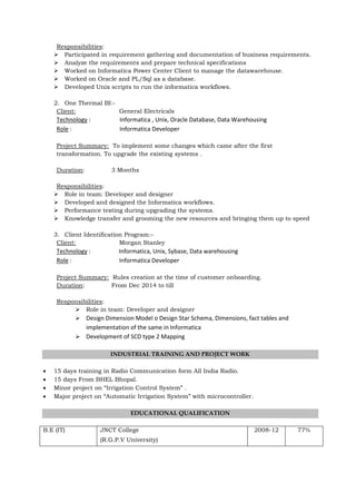 Responsibilities:
 Participated in requirement gathering and documentation of business requirements.
 Analyze the requirements and prepare technical specifications
 Worked on Informatica Power Center Client to manage the datawarehouse.
 Worked on Oracle and PL/Sql as a database.
 Developed Unix scripts to run the informatica workflows.
2. One Thermal BI:-
Client: General Electricals
Technology : Informatica , Unix, Oracle Database, Data Warehousing
Role : Informatica Developer
Project Summary: To implement some changes which came after the first
transformation. To upgrade the existing systems .
Duration: 3 Months
Responsibilities:
 Role in team: Developer and designer
 Developed and designed the Informatica workflows.
 Performance testing during upgrading the systems.
 Knowledge transfer and grooming the new resources and bringing them up to speed
3. Client Identification Program:-
Client: Morgan Stanley
Technology : Informatica, Unix, Sybase, Data warehousing
Role : Informatica Developer
Project Summary: Rules creation at the time of customer onboarding.
Duration: From Dec 2014 to till
Responsibilities:
 Role in team: Developer and designer
 Design Dimension Model o Design Star Schema, Dimensions, fact tables and
implementation of the same in Informatica
 Development of SCD type 2 Mapping
INDUSTRIAL TRAINING AND PROJECT WORK
 15 days training in Radio Communication form All India Radio.
 15 days From BHEL Bhopal.
 Minor project on “Irrigation Control System” .
 Major project on “Automatic Irrigation System” with microcontroller.
EDUCATIONAL QUALIFICATION
B.E (IT) JNCT College
(R.G.P.V University)
2008-12 77%
 