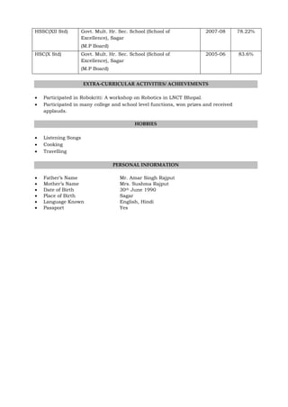 HSSC(XII Std) Govt. Mult. Hr. Sec. School (School of
Excellence), Sagar
(M.P Board)
2007-08 78.22%
HSC(X Std) Govt. Mult. Hr. Sec. School (School of
Excellence), Sagar
(M.P Board)
2005-06 83.6%
EXTRA-CURRICULAR ACTIVITIES/ ACHIEVEMENTS
 Participated in Robokriti: A workshop on Robotics in LNCT Bhopal.
 Participated in many college and school level functions, won prizes and received
applauds.
HOBBIES
 Listening Songs
 Cooking
 Travelling
PERSONAL INFORMATION
 Father’s Name Mr. Amar Singh Rajput
 Mother’s Name Mrs. Sushma Rajput
 Date of Birth 30th June 1990
 Place of Birth Sagar
 Language Known English, Hindi
 Passport Yes
 