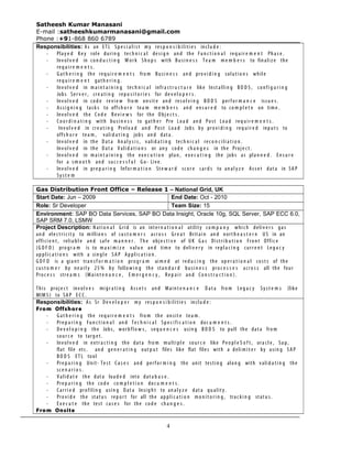 Satheesh Kumar Manasani
E-mail :satheeshkumarmanasani@gmail.com
Phone :+91-868 860 6789
Responsibilities: As an ET L Sp e c i a li s t my res p o n s i b i liti e s inclu d e :
- Play e d Ke y role duri n g tec h n i c a l de si g n an d the Fu n c t i o n a l req u ir e m e n t Ph a s e .
- Inv ol v e d in con d u c t i n g Wor k Sh o p s with Bu si n e s s Te a m m e m b e r s to fin aliz e the
req u ir e m e n t s .
- G at h e r i n g the req u i r e m e n t s fro m Bu si n e s s an d pro v i d i n g soluti o n s while
req u ir e m e n t gat h e r i n g .
- Inv ol v e d in mai n t a i n i n g tec h n i c a l infr a s t r u c t u r e like Inst alli n g B O D S , confi g u r i n g
Jobs Ser v e r , cre a ti n g rep o s i t o r i e s for de v e l o p e r s .
- Inv ol v e d in cod e revi e w fro m on sit e an d res ol v i n g B O D S perf o r m a n c e issu e s .
- Assi g n i n g tas k s to offs h o r e tea m me m b e r s an d en s u r e d to co m p l e t e on tim e .
- Inv ol v e d the Co d e Re v i e w s for the O bj e c t s .
- Co o r d i n a t i n g with bu si n e s s to gat h e r Pre Loa d an d Post Loa d req u i r e m e n t s .
- Inv ol v e d in cre a t i n g Prelo a d an d Post Loa d Jobs by pro v i d i n g req u ir e d inp u t s to
offs h o r e tea m , valid a t i n g jobs an d dat a.
- Inv ol v e d in the Dat a An al y s i s , valid a t i n g tec h n i c a l rec o n c i li a t i o n .
Inv ol v e d in the Dat a Valid a t i o n s or an y cod e ch a n g e s in the Proj e c t .
- Inv ol v e d in mai n t a i n i n g the ex e c u t i o n plan , ex e c u t i n g the jobs as pla n n e d . En s u r e
for a sm o o t h an d su c c e s s f u l G o- Liv e.
- Inv ol v e d in pre p a r i n g Infor m a t i o n Ste w a r d scor e car d s to an al y z e Ass e t dat a in SA P
Sy st e m
Gas Distribution Front Office – Release 1 – National Grid, UK
Start Date: Jun – 2009 End Date: Oct - 2010
Role: Sr Developer Team Size: 15
Environment: SAP BO Data Services, SAP BO Data Insight, Oracle 10g, SQL Server, SAP ECC 6.0,
SAP SRM 7.0, LSMW
Project Description: Nati o n a l Grid is an inter n a t i o n a l utility co m p a n y whic h deliv e r s gas
an d ele c t ri c it y to millio n s of cu st o m e r s acr o s s Gr e a t Brit ai n an d nort h e a s t e r n US in an
effici e n t , relia bl e an d saf e m a n n e r . Th e obj e c t i v e of UK G a s Distri b u t i o n Fro n t Offic e
(G D F O ) pro g r a m is to ma x i m i z e valu e an d tim e to deliv e r y in repl a c i n g curr e n t Leg a c y
ap pli c a t i o n s with a sin gl e SA P Ap pli c a t i o n .
G D F O is a gia n t tran s f o r m a t i o n pro g r a m ai m e d at red u c i n g the op e r a t i o n a l cost s of the
cu st o m e r by ne a rl y 25 % by follo w i n g the sta n d a r d bu si n e s s pro c e s s e s acr o s s all the four
Pro c e s s stre a m s (Mai n t e n a n c e , E m e r g e n c y , Re p a i r an d Co n s t r u c t i o n ) .
This proj e c t inv ol v e s migr a t i n g Ass e t s an d Main t e n a n c e D at a fro m Leg a c y Sy st e m s (like
MIM S ) to SA P E C C .
Responsibilities: As Sr De v e l o p e r my res p o n s i b iliti e s inclu d e :
From Offshore
- G at h e r i n g the req u i r e m e n t s fro m the on sit e tea m .
- Pre p a r i n g Fu n c t i o n a l an d Te c h n i c a l Sp e c i fi c a t i o n doc u m e n t s .
- De v e l o p i n g the Jobs, wor kfl o w s , seq u e n c e s usin g B O D S to pull the dat a fro m
sou r c e to targ e t .
- Inv ol v e d in extr a c t i n g the dat a fro m multi pl e sou r c e like Peo pl e S o f t , ora cl e , Sa p,
flat file etc. an d ge n e r a t i n g out p u t files like flat files with a deli m it e r by usin g SA P
B O D S ET L tool
- Pre p a r i n g Unit- Te st Ca s e s an d perf o r m i n g the unit testin g alon g with valid a t i n g the
sce n a r i o s .
- Valid a t e the dat a loa d e d into dat a b a s e .
- Pre p a r i n g the co d e co m p l e t i o n doc u m e n t s .
- Car ri e d profilin g usin g Dat a Insig h t to an al y z e dat a qu alit y .
- Pro vi d e the stat u s rep o r t for all the ap pli c a t i o n mo n it o r i n g , trac k i n g stat u s .
- Ex e c u t e the test cas e s for the co d e ch a n g e s .
From Onsite
4
 