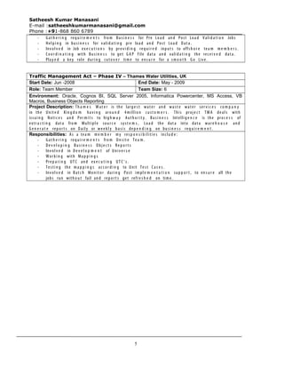 Satheesh Kumar Manasani
E-mail :satheeshkumarmanasani@gmail.com
Phone :+91-868 860 6789
- G at h e r i n g req u i r e m e n t s fro m Bu si n e s s for Pre Loa d an d Post Loa d Valid a t i o n Jobs
- Hel pi n g in bu si n e s s for valid a t i n g pre loa d an d Post Loa d Dat a .
- Inv ol v e d in Job ex e c u t i o n s by pro v i d i n g req u i r e d inp u t s to offs h o r e tea m m e m b e r s .
- Co o r d i n a t i n g with Bu si n e s s to get G A P File dat a an d valid a t i n g the rec e i v e d dat a.
- Play e d a key role duri n g cut o v e r tim e to en s u r e for a sm o o t h Go Liv e.
Traffic Management Act – Phase IV – Thames Water Utilities, UK
Start Date: Jun -2008 End Date: May - 2009
Role: Team Member Team Size: 6
Environment: Oracle, Cognos BI, SQL Server 2005, Informatica Powercenter, MS Access, VB
Macros, Business Objects Reporting
Project Description: Th a m e s W at e r is the larg e s t wat e r an d wa st e wat e r ser v i c e s co m p a n y
in the Unit e d Kin g d o m ha vi n g aro u n d 4 millio n cu st o m e r s . This proj e c t TM A de al s with
issui n g Noti c e s an d Per m i t s to hig h w a y Aut h o r it y . Bu si n e s s Intellig e n c e is the pro c e s s of
extr a c t i n g dat a fro m Multipl e sou r c e sy st e m s , Loa d the dat a into dat a war e h o u s e an d
G e n e r a t e rep o r t s on Dail y or we e k l y basi s de p e n d i n g on bu si n e s s req u i r e m e n t .
Responsibilities: As a tea m m e m b e r my res p o n s i b iliti e s inclu d e :
- G at h e r i n g req u i r e m e n t s fro m On sit e Te a m .
- De v e l o p i n g Bu si n e s s Obj e c t s Re p o r t s
- Inv ol v e d in De v e l o p m e n t of Univ e r s e
- Wor ki n g with Ma p p i n g s
- Pre p a r i n g UT C an d ex e c u t i n g UT C ’ s .
- Te sti n g the m a p p i n g s ac c o r d i n g to Unit Te st Ca s e s .
- Inv ol v e d in Bat c h Monit o r duri n g Post impl e m e n t a t i o n su p p o r t , to en s u r e all the
jobs run with o u t fail an d rep o r t s get refr e s h e d on tim e.
5
 