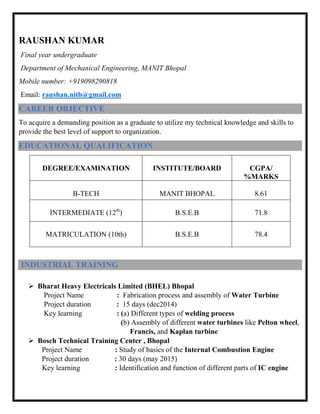 RAUSHAN KUMAR
Final year undergraduate
Department of Mechanical Engineering, MANIT Bhopal
Mobile number: +919098290818
Email: raushan.nitb@gmail.com
CAREER OBJECTIVE
To acquire a demanding position as a graduate to utilize my technical knowledge and skills to
provide the best level of support to organization.
EDUCATIONAL QUALIFICATION
DEGREE/EXAMINATION INSTITUTE/BOARD CGPA/
%MARKS
B-TECH MANIT BHOPAL 8.61
INTERMEDIATE (12th
) B.S.E.B 71.8
MATRICULATION (10th) B.S.E.B 78.4
INDUSTRIAL TRAINING
 Bharat Heavy Electricals Limited (BHEL) Bhopal
Project Name : Fabrication process and assembly of Water Turbine
Project duration : 15 days (dec2014)
Key learning : (a) Different types of welding process
(b) Assembly of different water turbines like Pelton wheel,
Francis, and Kaplan turbine
 Bosch Technical Training Center , Bhopal
Project Name : Study of basics of the Internal Combustion Engine
Project duration : 30 days (may 2015)
Key learning : Identification and function of different parts of IC engine
 