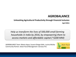 AGROBALANCE
          Unleashing Agricultural Productivity through Financial Inclusion
                                                                    April 2011




      Help us transform the lives of 500,000 small farming
      households in India by 2016, by empowering them to
       access markets and affordable capital (~$200 MM)

AGROBALANCE Team: Meetu Kapur, Susana Ortega-Valle, Lucinio Muñoz
Community Partner: eKutir Rural Management Services Pvt.



                                                                                 0
 