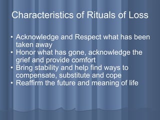 Characteristics of Rituals of Loss Acknowledge and Respect what has been taken away Honor what has gone, acknowledge the grief and provide comfort Bring stability and help find ways to compensate, substitute and cope Reaffirm the future and meaning of life 