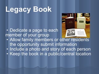 Legacy Book Dedicate a page to each member of your group Allow family members or other residents the opportunity submit information Include a photo and story of each person Keep the book in a public/central location 