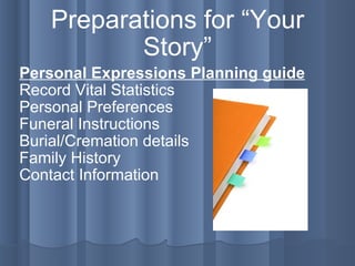 Preparations for “Your Story” Personal Expressions Planning guide Record Vital Statistics Personal Preferences Funeral Instructions Burial/Cremation details Family History Contact Information 