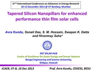 IV th International Conference on Advances in Energy Research
10-12 December 2013 @ IIT Bombay, Mumbai

Tapered Silicon Nanopillars for enhanced
performance thin film solar cells
Avra Kundu, Sonali Das, S. M. Hossain, Swapan K. Datta
and Hiranmay Saha*

DST SOLAR HUB
Centre of Excellence for Green Energy and Sensor Systems
Bengal Engineering and Science University,
Shibpur, Howrah

ICAER, IIT-B, 10 Dec 2013

Prof. Avra Kundu, CEGESS, BESU

 