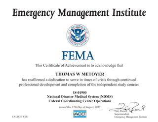 Emergency Management Institute
This Certificate of Achievement is to acknowledge that
has reaffirmed a dedication to serve in times of crisis through continued
professional development and completion of the independent study course:
Tony Russell
Superintendent
Emergency Management Institute
THOMAS W METOYER
IS-01900
National Disaster Medical System (NDMS)
Federal Coordinating Center Operations
Issued this 27th Day of August, 2015
0.3 IACET CEU
 