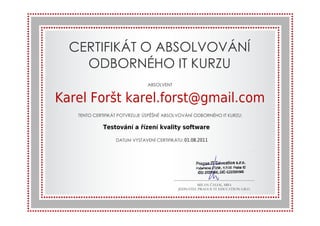 CERTIFIKÁT 
O ABSOLVOVÁNÍ 
ODBORNÉHO 
ABSOLVENT 
Karel Foršt karel.forst@gmail.com 
TENTO CERTIFIKÁT POTVRZUJE ÚSPĚŠNÉ ABSOL 
IT KURZU 
VRZUJE ABSOLVOVÁNÍ ODBORNÉHO IT KURZU: 
Testování a řízení kvality software 
DATUM VYSTAVENÍ CERT 
01.08.2011 
CERTIFIKÁTU: 7.7.2011 
MILAN ČÁLEK, MBA 
JEDNATEL PRAGUE IT EDUCATION S.R.O. 
DUCATION 