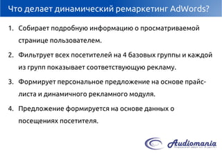 Что делает динамический ремаркетинг AdWords? 
1.Собирает подробную информацию о просматриваемой странице пользователем. 
2.Фильтрует всех посетителей на 4 базовых группы и каждой из групп показывает соответствующую рекламу. 
3.Формирует персональное предложение на основе прайс- листа и динамичного рекламного модуля. 
4.Предложение формируется на основе данных о посещениях посетителя.  