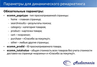 Параметры для динамического ремаркетинга 
Обязательные параметры: 
•ecomm_pagetype-тип просматриваемой страницы: 
–home-главная страница; 
–searchresults–результаты поиска; 
–category–категория товаров; 
–product–карточка товара; 
–cart–«корзина»; 
–purchase–«Спасибо за покупку!»; 
–other–любые другие страницы; 
•ecomm_prodid–IDпросматриваемого товара. 
•ecomm_totalvalue–общая стоимость всех товаров без учета стоимости доставки на странице «корзины» и «Спасибо за покупку!».  