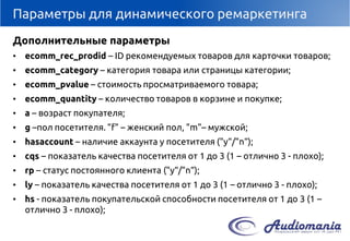 Параметры для динамического ремаркетинга 
Дополнительные параметры 
•ecomm_rec_prodid–IDрекомендуемых товаров для карточки товаров; 
•ecomm_category–категория товара или страницы категории; 
•ecomm_pvalue–стоимость просматриваемого товара; 
•ecomm_quantity–количество товаров в корзине и покупке; 
•a–возраст покупателя; 
•g–пол посетителя. "f" –женский пол, "m"–мужской; 
•hasaccount–наличие аккаунта у посетителя ("y“/"n“); 
•сqs–показатель качества посетителя от 1 до 3 (1 –отлично 3 -плохо); 
•rp–статус постоянного клиента("y“/"n“); 
•ly–показатель качества посетителя от 1 до 3 (1 –отлично 3 -плохо); 
•hs-показатель покупательской способности посетителя от 1 до 3 (1 – отлично 3 -плохо);  
