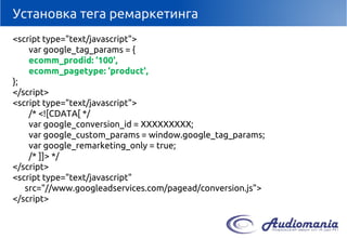 Установка тега ремаркетинга 
<script type="text/javascript"> 
vargoogle_tag_params= { 
ecomm_prodid: ‘100', 
ecomm_pagetype: ‘product', 
}; 
</script> 
<script type="text/javascript"> 
/* <![CDATA[ */ 
vargoogle_conversion_id= ХХХХХХХХХ; 
vargoogle_custom_params= window.google_tag_params; 
vargoogle_remarketing_only= true; 
/* ]]> */ 
</script> 
<script type="text/javascript" src="//www.googleadservices.com/pagead/conversion.js"> 
</script>  