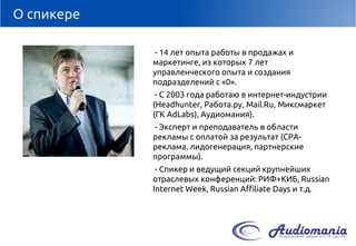 О спикере 
-14 лет опыта работы в продажах и маркетинге, из которых 7 лет управленческого опыта и создания подразделений с «0». 
-С 2003 года работаю в интернет-индустрии (Headhunter, Работа.ру, Mail.Ru, Миксмаркет(ГК AdLabs), Аудиомания). 
-Эксперт и преподаватель в области рекламы с оплатой за результат (CPA- реклама, лидогенерация, партнерские программы). 
-Спикер и ведущий секций крупнейших отраслевых конференций: РИФ+КИБ, Russian Internet Week, Russian Affiliate Days и т.д.  