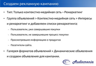 Создаем рекламную кампанию 
•Тип: Только контекстно-медийнаясеть–Ремаркетинг 
•Группа объявлений > Контекстно-медийнаясеть > Интересы и ремаркетинг и добавляем списки ремаркетинга: 
–Пользователи, уже совершавшие покупки 
–Пользователи, не завершившие процесс покупки 
–Просмотревшие информацию о продуктах 
–Посетители сайта. 
•Галерея форматов объявлений > Динамические объявления и создаем объявления для кампании.  