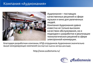 Компания «Аудиомания» 
Аудиомания–поставщик качественных решений в сфере музыки и кино для увлеченных людей. 
Компания Аудиоманиядавно известна не только высоким качеством обслуживания, но и подходом к разработке и реализации технологических решений в сфере электронной коммерции. 
Благодаря разработкам компании, КПД сотрудников Аудиоманиизначительно выше конкурирующих компаний (экспертная оценка автора доклада). 
http://www.audiomania.ru/  