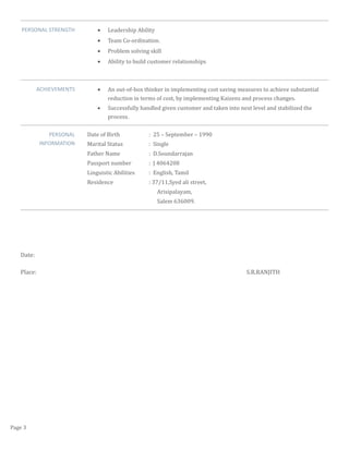 PERSONAL STRENGTH • Leadership Ability
• Team Co-ordination.
• Problem solving skill
• Ability to build customer relationships
ACHIEVEMENTS • An out-of-box thinker in implementing cost saving measures to achieve substantial
reduction in terms of cost, by implementing Kaizens and process changes.
• Successfully handled given customer and taken into next level and stabilized the
process.
PERSONAL
INFORMATION
Date of Birth : 25 – September – 1990
Marital Status : Single
Father Name : D.Soundarrajan
Passport number : J 4064208
Linguistic Abilities : English, Tamil
Residence : 37/11,Syed ali street,
Arisipalayam,
Salem 636009.
Date:
Place: S.R.RANJITH
Page 3
 