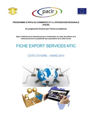 PROGRAMME D’APPUI AU COMMERCE ET A L’INTEGRATION REGIONALE
(PACIR)
Un programme financé par l’Union européenne
Appui institutionnel et opérationnel pour l’amélioration du cadre des affaires et le
renforcement de la compétitivité des exportations de la Côte d’Ivoire
FICHE EXPORT SERVICES NTIC
COTE D’IVOIRE – MARS 2014
 