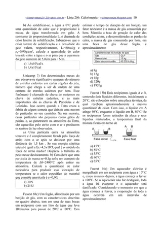 vicenteventura2112@yahoo.com.br   - Lista 206: Calorimetria - vicenteventura.blogspot.com 10

      b) Ao solidificar-se, a água a 0°C perde         estimar o tempo de duração de um botijão, um
uma quantidade de calor que é proporcional à           fator relevante é a massa de gás consumida por
massa de água transformada em gelo. A                  hora. Mantida a taxa de geração de calor das
constante de proporcionalidade Ls é chamada de         condições acima, e desconsideradas as perdas de
calor latente de solidificação. Sabendo-se que o       calor, a massa de gás consumida por hora, em
calor latente de solidificação e a densidade do        uma boca de gás desse fogão, é
gelo valem, respectivamente, Ls=80cal/g e              aproximadamente
ρg=0,90g/cm3, calcule a quantidade de calor
trocado entre a água e o ar para que a espessura
do gelo aumente de 5,0cm para 15cm.
       a) 1,6x102cal/s
       b) 1,4x107cal
                                                             a) 8g
                                                             b) 12g
      Unicamp 7) Em determinados meses do
                                                             c) 48g
ano observa-se significativo aumento do número
                                                             d) 320g
de estrelas cadentes em certas regiões do céu,
                                                             e) 1920g
número que chega a ser da ordem de uma
centena de estrelas cadentes por hora. Esse
                                                             Fuvest 13b) Dois recipientes iguais A e B,
fenômeno é chamado de chuva de meteoros ou
                                                       contendo dois líquidos diferentes, inicialmente a
chuva de estrelas cadentes, e as mais
                                                       20°C, são colocados sobre uma placa térmica, da
importantes são as chuvas de Perseidas e de
                                                       qual recebem aproximadamente a mesma
Leônidas. Isso ocorre quando a Terra cruza a
                                                       quantidade de calor. Com isso, o líquido em A
órbita de algum cometa que deixou uma nuvem
                                                       atinge 40°C, enquanto o líquido em B, 80°C. Se
de partículas no seu caminho. Na sua maioria,
                                                       os recipientes forem retirados da placa e seus
essas partículas são pequenas como grãos de
                                                       líquidos misturados, a temperatura final da
poeira, e, ao penetrarem na atmosfera da Terra,
                                                       mistura ficará em torno de
são aquecidas pelo atrito com o ar e produzem
os rastros de luz observados.
      a) Uma partícula entra na atmosfera
terrestre e é completamente freada pela força de
atrito com o ar após se deslocar por uma
distância de 1,5 km . Se sua energia cinética
inicial é igual a Ec=4,5x104J, qual é o módulo da            a) 45°C
força de atrito média? Despreze o trabalho do                b) 50°C
peso nesse deslocamento. b) Considere que uma                c) 55°C
partícula de massa m=0,1g sofre um aumento de                d) 60°C
temperatura de ∆θ=2400°C após entrar na                      e) 65°C
atmosfera. Calcule a quantidade de calor
necessária para produzir essa elevação de              Fuvest 14e) Um aquecedor elétrico é
temperatura se o calor específico do material    mergulhado em um recipiente com água a 10º C
que compõe apartícula é c=0,90J                  e, cinco minutos depois, a água começa a ferver
                                                 a 100ºC. Se o aquecedor não for desligado, toda
       a) 30N
                                                 a água irá evaporar e o aquecedor será
       b) 216J
                                                 danificado. Considerando o momento em que a
                                                 água começa a ferver, a evaporação de toda a
      Fuvest 68c) Um fogão, alimentado por um água ocorrerá em um intervalo de
botijão de gás, com as características descritas aproximadamente
no quadro abaixo, tem em uma de suas bocas
um recipiente com um litro de água que leva
10minutos para passar de 20oC a 100oC. Para
 