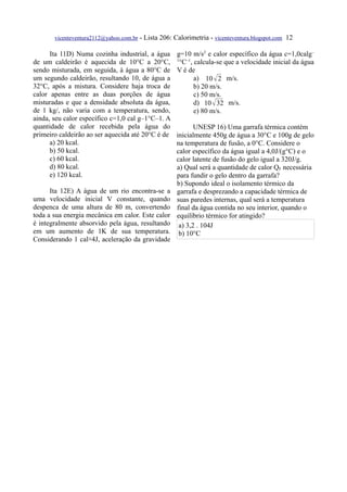vicenteventura2112@yahoo.com.br   - Lista 206: Calorimetria - vicenteventura.blogspot.com 12

      Ita 11D) Numa cozinha industrial, a água         g=10 m/s2 e calor específico da água c=1,0calg –
de um caldeirão é aquecida de 10°C a 20°C,             1
                                                         °C–1, calcula-se que a velocidade inicial da água
sendo misturada, em seguida, à água a 80°C de          V é de
um segundo caldeirão, resultando 10, de água a                 a) 10  2 m/s.
32°C, após a mistura. Considere haja troca de                  b) 20 m/s.
calor apenas entre as duas porções de água                     c) 50 m/s.
misturadas e que a densidade absoluta da água,                 d) 10  32 m/s.
de 1 kg/, não varia com a temperatura, sendo,                  e) 80 m/s.
ainda, seu calor específico c=1,0 cal g–1°C–1. A
quantidade de calor recebida pela água do                     UNESP 16) Uma garrafa térmica contém
primeiro caldeirão ao ser aquecida até 20°C é de       inicialmente 450g de água a 30°C e 100g de gelo
      a) 20 kcal.                                      na temperatura de fusão, a 0°C. Considere o
      b) 50 kcal.                                      calor específico da água igual a 4,0J/(g°C) e o
      c) 60 kcal.                                      calor latente de fusão do gelo igual a 320J/g.
      d) 80 kcal.                                      a) Qual será a quantidade de calor QF necessária
      e) 120 kcal.                                     para fundir o gelo dentro da garrafa?
                                                       b) Supondo ideal o isolamento térmico da
      Ita 12E) A água de um rio encontra-se a          garrafa e desprezando a capacidade térmica de
uma velocidade inicial V constante, quando             suas paredes internas, qual será a temperatura
despenca de uma altura de 80 m, convertendo            final da água contida no seu interior, quando o
toda a sua energia mecânica em calor. Este calor       equilíbrio térmico for atingido?
é integralmente absorvido pela água, resultando         a) 3,2 . 104J
em um aumento de 1K de sua temperatura.                 b) 10°C
Considerando 1 cal≅4J, aceleração da gravidade
 