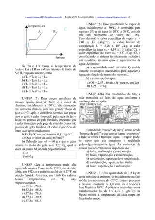 vicenteventura2112@yahoo.com.br   - Lista 206: Calorimetria - vicenteventura.blogspot.com 2

                                                      UNESP 16) Uma quantidade de vapor de
                                                água, inicialmente a 130°C, é necessária para
                                                aquecer 200 g de água de 20°C a 50°C, contida
                                                em um recipiente de vidro de 100g.
                                                Considerando o calor específico do vapor cv =
                                                2,01 x 103 J/(kg.°C), o calor latente de
                                                vaporização L = 2,26 x 106 J/kg, o calor
                                                específico da água ca = 4,19 x 103 J/(kg.°C), o
                                                calor específico do vidro cvi = 837 J/(kg.°C), e
                                                considerando o sistema termicamente isolado e
                                                em equilíbrio térmico após o aquecimento da
                                                água, determine:
      Se TA e TB forem as temperaturas de             a) a quantidade total de calor Q cedida
fusão e LA e LB os calores latentes de fusão de durante os estágios necessários para aquecer a
A e B, respectivamente, então                   água, em função da massa do vapor mx;
      a) TA > TB e LA > LB.                           b) a massa mx do vapor.
      b) TA > TB e LA = LB.
      c) TA > TB e LA < LB.                            a) QT = 2,53 . 106 mx (J) (para mx em kg)
      d) T < T e L > L .                               b) 1,09 . 10–2kg
         A    B     A    B
     e) TA < TB e LA = LB.
                                                         UNESP 42b) Nos quadrinhos da tira, a
      UNESP 15) Duas peças metálicas de mãe menciona as fases da água conforme a
massas iguais, uma de ferro e a outra de mudança das estações.
chumbo, inicialmente a 100°C, são colocadas
em contacto térmico com um grande bloco de
gelo a 0°C. Após o equilíbrio térmico das peças
com o gelo, o calor fornecido pela peça de ferro
deixa mF gramas de gelo fundido, enquanto que
o calor fornecido pela peça de chumbo deixa mC
gramas de gelo fundido. O calor específico do
ferro vale aproximadamente                               Entendendo “boneco de neve” como sendo
      0,45 J/g·°C e o do chumbo, 0,15 J/g·°C.     “boneco de gelo” e que com o termo “evaporou”
      a) Qual o valor da razão mF/mC?             a mãe se refira à transição água → vapor, pode-
      b) Sabendo que mF = 90 g e que o calor se supor que ela imaginou a seqüência
latente de fusão do gelo vale 320 J/g, qual o gelo→água→vapor→ água. As mudanças de
valor da massa M de cada peça metálica?           estado que ocorrem nessa seqüência são
                                                         a) fusão, sublimação e condensação.
       a) 3
                                                         b) fusão, vaporização e condensação.
       b) 640 g
                                                         c) sublimação, vaporização e condensação.
                                                         d) condensação, vaporização e fusão.
      UNESP 42e) A temperatura mais alta                 e) fusão, vaporização e sublimação.
registrada sobre a Terra foi de 136°F, em Azizia,
Líbia, em 1922, e a mais baixa foi de –127°F, na         UNESP 17) Uma quantidade de 1,5 kg de
estação Vostok, Antártica, em 1960. Os valores certa substância encontra-se inicialmente na fase
dessas      temperaturas,     em     °C,    são, sólida, à temperatura de –20°C. Em um processo
respectivamente,                                  a pressão constante de 1,0 atm, ela é levada à
      a) 53,1 e –76,3.                            fase líquida a 86°C. A potência necessária nessa
      b) 53,1 e –88,3.                            transformação foi de 1,5 kJ/s. O gráfico na
      c) 57,8 e –76,3.                            figura mostra a temperatura de cada etapa em
      d) 57,8 e –79,3.                            função do tempo.
      e) 57,8 e –88,3.
 