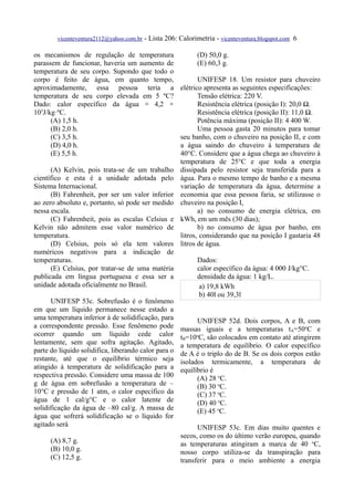 vicenteventura2112@yahoo.com.br   - Lista 206: Calorimetria - vicenteventura.blogspot.com 6

os mecanismos de regulação de temperatura                    (D) 50,0 g.
parassem de funcionar, haveria um aumento de                 (E) 60,3 g.
temperatura de seu corpo. Supondo que todo o
corpo é feito de água, em quanto tempo,                       UNIFESP 18. Um resistor para chuveiro
aproximadamente, essa pessoa teria a                   elétrico apresenta as seguintes especificações:
temperatura de seu corpo elevada em 5 ºC?                     Tensão elétrica: 220 V.
Dado: calor específico da água ≅ 4,2 ×                        Resistência elétrica (posição I): 20,0 Ω.
103J/kg·ºC.                                                   Resistência elétrica (posição II): 11,0 Ω.
      (A) 1,5 h.                                              Potência máxima (posição II): 4 400 W.
      (B) 2,0 h.                                              Uma pessoa gasta 20 minutos para tomar
      (C) 3,5 h.                                       seu banho, com o chuveiro na posição II, e com
      (D) 4,0 h.                                       a água saindo do chuveiro à temperatura de
      (E) 5,5 h.                                       40°C. Considere que a água chega ao chuveiro à
                                                       temperatura de 25°C e que toda a energia
      (A) Kelvin, pois trata-se de um trabalho         dissipada pelo resistor seja transferida para a
científico e esta é a unidade adotada pelo             água. Para o mesmo tempo de banho e a mesma
Sistema Internacional.                                 variação de temperatura da água, determine a
      (B) Fahrenheit, por ser um valor inferior        economia que essa pessoa faria, se utilizasse o
ao zero absoluto e, portanto, só pode ser medido       chuveiro na posição I,
nessa escala.                                                 a) no consumo de energia elétrica, em
      (C) Fahrenheit, pois as escalas Celsius e        kWh, em um mês (30 dias);
Kelvin não admitem esse valor numérico de                     b) no consumo de água por banho, em
temperatura.                                           litros, considerando que na posição I gastaria 48
      (D) Celsius, pois só ela tem valores             litros de água.
numéricos negativos para a indicação de
temperaturas.                                                Dados:
      (E) Celsius, por tratar-se de uma matéria              calor específico da água: 4 000 J/kg°C.
publicada em língua portuguesa e essa ser a                  densidade da água: 1 kg/L.
unidade adotada oficialmente no Brasil.                       a) 19,8 kWh
                                                              b) 40l ou 39,3l
      UNIFESP 53c. Sobrefusão é o fenômeno
em que um líquido permanece nesse estado a
uma temperatura inferior à de solidificação, para            UNIFESP 52d. Dois corpos, A e B, com
a correspondente pressão. Esse fenômeno pode           massas iguais e a temperaturas tA=50oC e
ocorrer quando um líquido cede calor                   tB=10oC, são colocados em contato até atingirem
lentamente, sem que sofra agitação. Agitado,           a temperatura de equilíbrio. O calor específico
parte do líquido solidifica, liberando calor para o    de A é o triplo do de B. Se os dois corpos estão
restante, até que o equilíbrio térmico seja            isolados termicamente, a temperatura de
atingido à temperatura de solidificação para a         equilíbrio é
respectiva pressão. Considere uma massa de 100               (A) 28 oC.
g de água em sobrefusão a temperatura de –                   (B) 30 oC.
10°C e pressão de 1 atm, o calor específico da               (C) 37 oC.
água de 1 cal/g°C e o calor latente de                       (D) 40 oC.
solidificação da água de –80 cal/g. A massa de               (E) 45 oC.
água que sofrerá solidificação se o líquido for
agitado será                                                 UNIFESP 53c. Em dias muito quentes e
                                                       secos, como os do último verão europeu, quando
      (A) 8,7 g.                                       as temperaturas atingiram a marca de 40 oC,
      (B) 10,0 g.                                      nosso corpo utiliza-se da transpiração para
      (C) 12,5 g.                                      transferir para o meio ambiente a energia
 