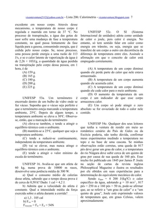 vicenteventura2112@yahoo.com.br   - Lista 206: Calorimetria - vicenteventura.blogspot.com 7

excedente em nosso corpo. Através desse
mecanismo, a temperatura de nosso corpo é
regulada e mantida em torno de 37 oC. No                     UNIFESP      52c.     O    SI    (Sistema
processo de transpiração, a água das gotas de          Internacional de unidades) adota como unidade
suor sofre uma mudança de fase a temperatura           de calor o joule, pois calor é energia. No
constante, na qual passa lentamente da fase            entanto, só tem sentido falar em calor como
líquida para a gasosa, consumindo energia, que é       energia em trânsito, ou seja, energia que se
cedida pelo nosso corpo. Se, nesse processo,           transfere de um corpo a outro em decorrência da
uma pessoa perde energia a uma razão de 113            diferença de temperatura entre eles. Assinale a
J/s, e se o calor latente de vaporização da água é     afirmação em que o conceito de calor está
de 2,26 × 103J/g, a quantidade de água perdida         empregado corretamente.
na transpiração pelo corpo dessa pessoa, em 1
hora, é de                                                   (A) A temperatura de um corpo diminui
       (A) 159 g.                                      quando ele perde parte do calor que nele estava
       (B) 165 g.                                      armazenado.
       (C) 180 g.                                            (B) A temperatura de um corpo aumenta
       (D) 200 g.                                      quando ele acumula calor.
       (E) 225 g.                                            (C) A temperatura de um corpo diminui
                                                       quando ele cede calor para o meio ambiente.
                                                             (D) O aumento da temperatura de um
      UNIFESP 53a. Um termômetro é                     corpo é um indicador de que esse corpo
encerrado dentro de um bulbo de vidro onde se          armazenou calor.
faz vácuo. Suponha que o vácuo seja perfeito e               (E) Um corpo só pode atingir o zero
que o termômetro esteja marcando a temperatura         absoluto se for esvaziado de todo o calor nele
ambiente, 25oC. Depois de algum tempo, a               contido.
temperatura ambiente se eleva a 30oC. Observa-
se, então, que a marcação do termômetro
      (A) eleva-se também, e tende a atingir o               UNIFESP 54c. Qualquer dos seus leitores
equilíbrio térmico com o ambiente.                     que tenha a ventura de residir em meio ao
      (B) mantém-se a 25oC, qualquer que seja a        romântico cenário do País de Gales ou da
temperatura ambiente.                                  Escócia poderia, não tenho dúvida, confirmar
      (C) tende a reduzir-se continuamente,            meus experimentos medindo a temperatura no
independente da temperatura ambiente.                  topo e na base de uma cascata. Se minhas
      (D) vai se elevar, mas nunca atinge o            observações estão corretas, uma queda de 817
equilíbrio térmico com o ambiente.                     pés deve gerar um grau de calor, e a temperatura
      (E) tende a atingir o valor mínimo da            do rio Niágara deve subir cerca de um quinto de
escala do termômetro.                                  grau por causa de sua queda de 160 pés. Esse
                                                       trecho foi publicado em 1845 por James P. Joule
      UNIFESP 16. Avalia-se que um atleta de           na seção de cartas da revista inglesa
60 kg, numa prova de 10000 m rasos,                    Philosophical Magazine e ilustra os resultados
desenvolve uma potência média de 300 W.                por ele obtidos em suas experiências para a
      a) Qual o consumo médio de calorias              determinação do equivalente mecânico do calor.
desse atleta, sabendo que o tempo dessa prova é              Sendo cágua = 4 200 J/(kgºC) o calor
de cerca de 0,50 h? Dado: 1 cal = 4,2 J.               específico da água, adotando g = 10 m/s 2 , 817
      b) Admita que a velocidade do atleta é           pés = 250 m e 160 pés = 50 m, pode-se afirmar
constante. Qual a intensidade média da força           que, ao se referir a “um grau de calor” e a “um
exercida sobre o atleta durante a corrida?             quinto de grau”, Joule está exprimindo valores
        a) 1,3 . 105 cal                               de temperatura que, em graus Celsius, valem
       b) Fres = 0                                     aproximadamente
       Fmuscular = Fat = Far = 54N
 