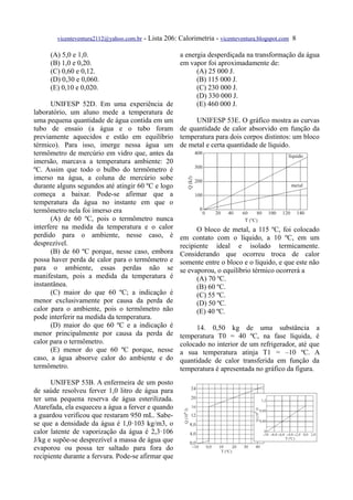 vicenteventura2112@yahoo.com.br   - Lista 206: Calorimetria - vicenteventura.blogspot.com 8

     (A) 5,0 e 1,0.                              a energia desperdiçada na transformação da água
     (B) 1,0 e 0,20.                             em vapor foi aproximadamente de:
     (C) 0,60 e 0,12.                                  (A) 25 000 J.
     (D) 0,30 e 0,060.                                 (B) 115 000 J.
     (E) 0,10 e 0,020.                                 (C) 230 000 J.
                                                       (D) 330 000 J.
      UNIFESP 52D. Em uma experiência de               (E) 460 000 J.
laboratório, um aluno mede a temperatura de
uma pequena quantidade de água contida em um           UNIFESP 53E. O gráfico mostra as curvas
tubo de ensaio (a água e o tubo foram de quantidade de calor absorvido em função da
previamente aquecidos e estão em equilíbrio temperatura para dois corpos distintos: um bloco
térmico). Para isso, imerge nessa água um de metal e certa quantidade de líquido.
termômetro de mercúrio em vidro que, antes da
imersão, marcava a temperatura ambiente: 20
ºC. Assim que todo o bulbo do termômetro é
imerso na água, a coluna de mercúrio sobe
durante alguns segundos até atingir 60 ºC e logo
começa a baixar. Pode-se afirmar que a
temperatura da água no instante em que o
termômetro nela foi imerso era
      (A) de 60 ºC, pois o termômetro nunca
interfere na medida da temperatura e o calor           O bloco de metal, a 115 ºC, foi colocado
perdido para o ambiente, nesse caso, é em contato com o líquido, a 10 ºC, em um
desprezível.                                     recipiente ideal e isolado termicamente.
      (B) de 60 ºC porque, nesse caso, embora Considerando que ocorreu troca de calor
possa haver perda de calor para o termômetro e somente entre o bloco e o líquido, e que este não
para o ambiente, essas perdas não se se evaporou, o equilíbrio térmico ocorrerá a
manifestam, pois a medida da temperatura é             (A) 70 ºC.
instantânea.                                           (B) 60 ºC.
      (C) maior do que 60 ºC; a indicação é            (C) 55 ºC.
menor exclusivamente por causa da perda de             (D) 50 ºC.
calor para o ambiente, pois o termômetro não           (E) 40 ºC.
pode interferir na medida da temperatura.
      (D) maior do que 60 ºC e a indicação é           14. 0,50 kg de uma substância a
menor principalmente por causa da perda de temperatura T0 = 40 ºC, na fase líquida, é
calor para o termômetro.                         colocado no interior de um refrigerador, até que
      (E) menor do que 60 ºC porque, nesse a sua temperatura atinja T1 = –10 ºC. A
caso, a água absorve calor do ambiente e do quantidade de calor transferida em função da
termômetro.                                      temperatura é apresentada no gráfico da figura.
      UNIFESP 53B. A enfermeira de um posto
de saúde resolveu ferver 1,0 litro de água para
ter uma pequena reserva de água esterilizada.
Atarefada, ela esqueceu a água a ferver e quando
a guardou verificou que restaram 950 mL. Sabe-
se que a densidade da água é 1,0·103 kg/m3, o
calor latente de vaporização da água é 2,3·106
J/kg e supõe-se desprezível a massa de água que
evaporou ou possa ter saltado para fora do
recipiente durante a fervura. Pode-se afirmar que
 