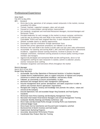 Professional Experience
Area Coach
Feb 2014 to May 2016
KFC － Maryland
 Drove day-to-day operations of all company owned restaurants in the market, revenue
exceeding $10 million
 Trained, coached, supported managers, plans and set goals
 Focused on in-store problem solving/process improvement
 Set standards; recognized and motivated Restaurant Managers, Assistant Managers and
Restaurant Teams
 Provided leadership for each manager in the market to ensure customer satisfaction
 Lead the way by working with each RGM in the market to deliver RCP (Restaurant
Controllable Profit) and meet targeted flow-thru in each restaurant in market
 Utilized available reports to identify opportunities
 Encouraged a top-line orientation through operational focus
 Ensured that correct operational procedures are followed at all times
 Partnered with each RGM in the market to build sales over last years sales achievement
 Accountable for coaching and training RGM’s, AM’s and Shift Supervisors for operational
excellence, supported national training initiatives, involved in process for new
employee orientation, monitored training processes to ensure quality training of team
members and managers
 Aggressively developed and maintained RGM and AM staffing levels; drove to full
management staffing for each restaurant in market; commit to selection process;
monitor restaurant-level staffing
 Champion recognition and motivation efforts throughout the market
District Manager
March 2012 to Feb 2014
Burger King- Maryland
 Accountable Day-to-Day Operations of Restaurant locations in Southern Maryland
 Created district implementation plans to support execution of regional and company
initiatives to achieve both operational excellence and business results
 Followed up consistently to ensure accountability to plans
 Monitored and managed district-wide management staffing levels
 Ensured management-level partner development and talent acquisition in order to
achieve and maintain district operational requirements
 Managed with integrity, honesty and knowledge that promote the culture, values and
mission of the Company
 Ensured Operations met and exceeded Burger King Standards and Food Quality
Standards
 Performed Store Visits Coaching and Developing Management Teams
 Recruited Interviewed Hired General Managers and oversaw Management Training
 Conducted Monthly Meetings and Weekly Conference calls
 Drove Sales and Maximized Profits through reviewing Profit Loss Statements
 Achieved Budget Goals
 Drove Guest Service Satisfaction and Ensured Guest Complaints satisfied
 Monitored End of Month Inventory and Cash Audits
 Implemented Marketing Programs
 Accurately documented Performance Process
 Coordinated New Product Role Out Training
 