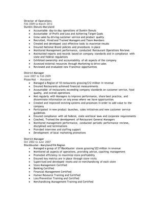 Director of Operations
Feb 2009 to March 2012
Dunkin Donuts-Maryland
 Accountable day-to-day operations of Dunkin Donuts
 Accountable of Profit and Loss and Achieving Target Goals
 Grew sales by driving customer service and product quality
 Recruited, Hired and Trained Managers and Team Members
 Created and developed cost effective tools to maximize results
 Ensured National Brand policies and procedures in place
 Monitored Management performance, conducted Restaurant Operations Reviews
 Maintained reports and records based on company standards and in compliance with
state and federal regulations
 Exhibited ownership and accountability of all aspects of the company
 Accessed external resources through Marketing to drive sales
 Reviewed and evaluated new Franchise opportunities
District Manager
June 2007 to Feb 2009
Pizza Hut － Maryland
 Managed a Region of 10 restaurants grossing $12 million in revenue
 Ensured Restaurants achieved financial measurements
 Accountable of restaurants exceeding company standards on customer service, food
quality, and overall operations
 Met regularly with Managers to improve performance, share best practice, and
disseminate information on any areas where we have opportunities
 Created and improved existing systems and processes in order to add value to the
company
 Participated in new product launches, sales initiatives and new customer service
guidelines
 Ensured compliance with all federal, state and local laws and corporate requirements
 Coached, Trained the development of Restaurant General Managers
 Monitored management performance, conducted periodic performance reviews,
disciplined and terminations
 Provided interview and staffing support
 Development of local marketing promotions
District Manager
Oct 2002 to June 2007
Blockbuster- Maryland/VA Region
 Managed a group of 27 Blockbuster stores grossing $22 million in revenue
 Monitored all aspects of operations, providing advice, coaching management
 Promoted efficiency to maximize store profitability
 Ensured key metrics are in place through store visits
 Supervised and developed resets and re-merchandising of each store
 Store Management Certified
 Banking Certified
 Financial Management Certified
 Human Resource Training and Certified
 Loss Prevention Training and Certified
 Merchandising Management Training and Certified
 