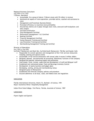 Regional Business Consultant
Aug 2000 to Oct 2002
7-Eleven- Maryland
 Accountable for a group of eleven 7-Eleven stores with $9 million in revenue
 Monitored all aspects of store operations, provided advice, coached and assistance to
store
 Management and Franchisee Business Owners
 Promoted efficiency to maximize store profitability
 Ensured key metrics are in place through store visits, store and staff evaluations and
data analysis
 ServSafe Certification
 Store Management Certified
 Performance Management 1 & 2 Certified
 Banking Certified
 Financial Management Certified
 Human Resource Training and Certified
 Loss Prevention Training and Certified
 Merchandising Management Training and Certified
Director of Operations
May 1989 to Aug 2000
Surfside 7 Restaurant and Dock Bar, Surfside South Restaurant, Tiki Bar and Coyote Cafe
 Responsible for overall operation and management of the 3 full services restaurants
including catering and special events
 Accountable of full service restaurants with annual sales in excess 5 million dollars
 Designed, planned, and performed all accounting (Peachtree) functions of the company
 Designed and planned marketing targets and promotions
 Interviewed, hired, trained, supervised and development of staff and Bilingual staff
 Established and maintained proper Food and Beverage Inventory Control
 Development of yearly business and budget plans
 Developing, costing, pricing and merchandising menus
 Designed Layout of Restaurants
 Established and enforced company policies and procedure
 Ensured adherence to all local, state, and federal laws and regulations
EDUCATION
Florida International University, Miami, FL, Bachelor of Science, 1991
Major: Economics/Minor: Hospitality Management
Indian River State College, Fort Pierce, Florida, Associate of Science, 1987
LANGUAGES
Fluent English and Spanish
 