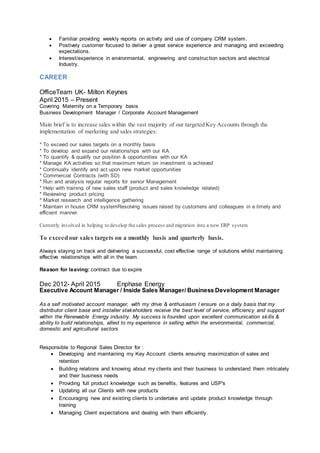  Familiar providing weekly reports on activity and use of company CRM system.
 Postively customer focused to deliver a great service experience and managing and exceeding
expectations.
 Interest/experience in environmental, engineering and construction sectors and electrical
Industry.
CAREER
OfficeTeam UK- Milton Keynes
April 2015 – Present
Covering Maternity on a Temporary basis
Business Development Manager / Corporate Account Management
Main brief is to increase sales within the vast majority of our targeted Key Accounts through the
implementation of marketing and sales strategies:
* To exceed our sales targets on a monthly basis
* To develop and expand our relationships with our KA
* To quantify & qualify our position & opportunities with our KA
* Manage KA activities so that maximum return on investment is achieved
* Continually identify and act upon new market opportunities
* Commercial Contracts (with SD)
* Run and analysis regular reports for senior Management
* Help with training of new sales staff (product and sales knowledge related)
* Reviewing product pricing
* Market research and intelligence gathering
* Maintain in house CRM systemResolving issues raised by customers and colleagues in a timely and
efficient manner.
Currently involved in helping to develop the sales process and migration into a new ERP system
To exceedour sales targets on a monthly basis and quarterly basis.
Always staying on track and delivering a successful, cost effective range of solutions whilst maintaining
effective relationships with all in the team.
Reason for leaving: contract due to expire
Dec 2012- April 2015 Enphase Energy
Executive Account Manager / Inside Sales Manager/ Business Development Manager
As a self motivated account manager, with my drive & enthusiasm I ensure on a daily basis that my
distributor client base and installer stakeholders receive the best level of service, efficiency and support
within the Renewable Energy industry. My success is founded upon excellent communication skills &
ability to build relationships, allied to my experience in selling within the environmental, commercial,
domestic and agricultural sectors
Responsible to Regional Sales Director for :
 Developing and maintaining my Key Account clients ensuring maximization of sales and
retention
 Building relations and knowing about my clients and their business to understand them intricately
and their business needs
 Providing full product knowledge such as benefits, features and USP's
 Updating all our Clients with new products
 Encouraging new and existing clients to undertake and update product knowledge through
training
 Managing Client expectations and dealing with them efficiently.
 