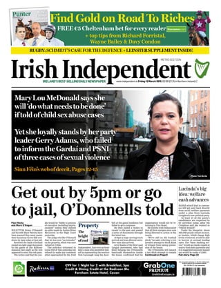 IRELAND’SBEST-SELLINGDAILYNEWSPAPER
Property
The
height
ofcool
MaryLouMcDonaldsaysshe
will‘dowhatneedstobedone’
iftoldofchildsexabusecases
Yetsheloyallystandsbyherparty
leaderGerryAdams,whofailed
toinformtheGardaíandPSNI
ofthreecasesofsexualviolence
SinnFéin’swebofdeceit,Pages12-15
Get out by 5pm or go
to jail, O’Donnells told
ple would be “liable to process
of execution including impris-
onment” unless they obeyed
an order made by Justice Brian
McGovern in the High Court
yesterday.
The judge told Mr O’Donnell
that he was now “an intruder”
on the property, which was once
valued at €30m.
The solicitor returned to
Gorse Hill at 7pm yesterday but
refused to make any comment
when approached by the Irish
Paul Healy
and Mark O’Regan
SOLICITOR Brian O’Donnell
and his wife Mary Patricia have
been warned they must vacate
their luxurious Gorse Hill resi-
dence by 5pm today or face jail.
Receivers for Bank of Ireland
posted an eight-page document
to the gates of the Killiney
mansion last night as the row
appeared to enter the end game.
The notice said that the cou-
organisation would not be re-
turning to Vico Road.
He told the Irish Independent
that all their energies were now
being directed to action in the
courts.
“We’re still on the football
pitch,” he said, referring to yet
another attempt to block Bank
of Ireland from taking posses-
sion of the house.
The O’Donnells will launch
a last ditch attempt to remain
Continued on Page 6
Lucinda’s big
idea: welfare
cash advances
BANKS which lend to custom-
ers will get paid back directly
from social welfare payments
under a plan from Lucinda
Creighton’s new political party.
At least 15 of the party’s
candidates are expected to
be unveiled today, after Ms
Creighton said she wanted to
“reboot Ireland”.
Under the blueprint, about
360,000 people reliant on mon-
ey lenders, which charge high
levels of interest, would be able
to borrow at normal lending
rates. The “basic banking ser-
vice” would see banks repaid at
source from dole payments and
it is suggested amounts loaned
out would be under €1,000.
Full story: Page 22
Photo: Tom Burke
Independent. Just over an hour
later a man who identified him-
self as representing the receiver
Tom Kavanagh rang the door-
bell at the gated residence but
failed to get a response.
He then nailed a ‘notice to
vacate’ to the gate and posted
a series of documents through
the letter box.
At 9pm a large moving truck
arrived and was allowed entry.
Two vans also arrived.
Jerry Beades of the New Land
League movement, who had
been helping the O’Donnells
barricade themselves inside
the house, confirmed that his
FREE €5 Cheltenham bet for every reader
Find Gold on Road To RichesFind Gold on Road To RichesFind Gold on Road To Riches
FREE €5 Cheltenham bet for every reader
RUGBY:SCHMIDT’SCASEFORTHEDEFENCE+LEINSTERSUPPLEMENTINSIDE
+ top tips from Richard Forristal,
Wayne Bailey & Davy Condon
METRO EDITION
www.independent.ie Friday 13 March 2015 €2.00 (£1.25 in Northern Ireland) C
Recommended retail price of the Irish Independent
in ROI is €2.00 (£1.25 in Northern Ireland)
Vol. 124 No. 61 Irish Independent
 
