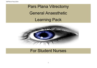 Staff Nurse Tracy Culkin
1
Pars Plana Vitrectomy
General Anaesthetic
Learning Pack
For Student Nurses
 