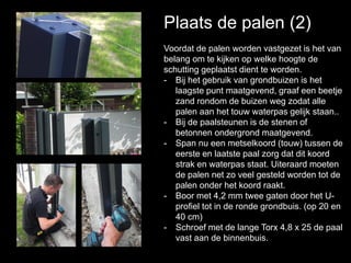 Plaats de palen (2)
Voordat de palen worden vastgezet is het van
belang om te kijken op welke hoogte de
schutting geplaatst dient te worden.
- Bij het gebruik van grondbuizen is het
laagste punt maatgevend, graaf een beetje
zand rondom de buizen weg zodat alle
palen aan het touw waterpas gelijk staan..
- Bij de paalsteunen is de stenen of
betonnen ondergrond maatgevend.
- Span nu een metselkoord (touw) tussen de
eerste en laatste paal zorg dat dit koord
strak en waterpas staat. Uiteraard moeten
de palen net zo veel gesteld worden tot de
palen onder het koord raakt.
- Boor met 4,2 mm twee gaten door het U-
profiel tot in de ronde grondbuis. (op 20 en
40 cm)
- Schroef met de lange Torx 4,8 x 25 de paal
vast aan de binnenbuis.
 