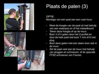 Plaats de palen (3)
OPTIE:
Montage van een paal aan een vast muur.
- Meet de hoogte van de paal uit met behulp
van een waterpas en of het metselkoord.
- Teken deze hoogte af op de muur.
- Boor 3 of 4 gaten door het U-profiel en
door de hele paal met boor 7 mm of 8 met
plug.
- Boor deze gaten met een steen boor ook in
de muur.
- Zet de paal vast aan de muur met behulp
van pluggen en schroeven, of de speciale
FFSZ schroeven van Fischer.
 