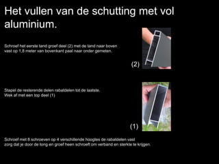 Het vullen van de schutting met vol
aluminium.
Schroef het eerste tand groef deel (2) met de tand naar boven
vast op 1,8 meter van bovenkant paal naar onder gemeten.
Stapel de resterende delen rabatdelen tot de laatste.
Wek af met een top deel (1)
Schroef met 8 schroeven op 4 verschillende hoogtes de rabatdelen vast
zorg dat je door de tong en groef heen schroeft om verband en sterkte te krijgen.
(2)
(1)
 