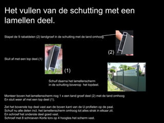 Het vullen van de schutting met een
lamellen deel.
Stapel de 9 rabatdelen (2) tandgroef in de schutting met de tand omhoog.
Sluit af met een top deel.(1)
Schuif daarna het lamellenscherm
in de schutting bovenop het topdeel.
Monteer boven het lamellenscherm nog 1 x een tand groef deel (2) met de tand omhoog
En sluit weer af met een top deel (1).
Zet het bovenste top deel vast aan de boven kant van de U profielen op de paal.
Schuif nu alle delen incl. het lamellenscherm omhoog tot alles strak in elkaar zit.
En schroef het onderste deel goed vast.
Schroef met 8 schroeven Korte torx op 4 hoogtes het scherm vast.
(2)
(1)
 