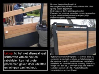 Monteer de opvulling Bangkirai.
Met bangkirai alle planken vastschroeven met 2 mm
speling tussen de planken.
Bij droog weer 3 mm speling aanhouden.
Zaag van het bovenste geplaatste houten rabatdeel de
tong er van af om het passend te krijgen ( altijd
maatvoering eerst controleren).
Let op: bij het niet allemaal vast
schroeven van de houten
rabatdelen kan het grote
problemen geven door uitzetten
en krimpen van het hout.
Bij bangkirai maak het U profiel (3) op maat zoals bij
composiet is uitgelegd en plaats op het alu rabatdeel
dat boven de opvulling komt te zitten en plaats het u
profiel met alu rabatdeel over de opvulling. Schroef op
hoogte vast door de U profielen op de paal met een
korte torx schroef 4,8 x 13 . Plaats het laatste
toprabatdeel en schroef dit vast.
(3)
 