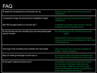 FAQ
Ik stapel het composiet erin en het past niet, de Zaag over de lengte het bovenste composiet
rabatdeel af.
composiet is hoger als de aluminium rabatdelen hoogte. Zaag over de lengte het bovenste composiet
rabatdeel af.
Mijn RVS boutjes breken af, hoe kan dat ? U profielen voorboren met 5 mm en in de paal
voorboren met 4,2 (niet met 4 mm)
Ik heb het idee dat mijn schutting nog niet vast genoeg staat De slipkoppeling op de schroefmachine losser
wat kan ik doen zetten.
Wikkel plastick aan de onderzijde onder grond
niveau om de buis en vierkante paal en Gooi daar
wat snelbeton bij.
Hoe krijg ik mijn schutting mooi verdeelt over mijn lengte Teken eerst een plan uit met de aangegeven
lengtes alvorens plaatsen.
Mijn tuin heeft grondhoogte verschil wat nu Bestel langere palen met hogere schuttingpanelen
Om hoogte verschil makkelijk op te kunnen vangen
Ik heb geen haakse hoe doe ik dat ? Schroef het U profiel op de paal met de lange
torx en draai de schroeven weer een stuk
los vul nu aan 1 zijde het u profiel uit zodat
het een scheefstand heeft die u nodig heeft en
kit de opening af met antraciet kit.
 