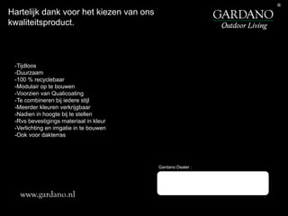 Gardano Dealer :
-Tijdloos
-Duurzaam
-100 % recyclebaar
-Modulair op te bouwen
-Voorzien van Qualicoating
-Te combineren bij iedere stijl
-Meerder kleuren verkrijgbaar
-Nadien in hoogte bij te stellen
-Rvs bevestigings materiaal in kleur
-Verlichting en irrigatie in te bouwen
-Ook voor dakterras
Hartelijk dank voor het kiezen van ons
kwaliteitsproduct.
www.gardano.nl
 
