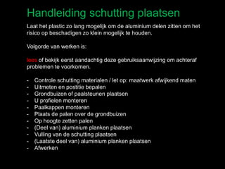 Handleiding schutting plaatsen
Laat het plastic zo lang mogelijk om de aluminium delen zitten om het
risico op beschadigen zo klein mogelijk te houden.
Volgorde van werken is:
lees of bekijk eerst aandachtig deze gebruiksaanwijzing om achteraf
problemen te voorkomen.
- Controle schutting materialen / let op: maatwerk afwijkend maten
- Uitmeten en postitie bepalen
- Grondbuizen of paalsteunen plaatsen
- U profielen monteren
- Paalkappen monteren
- Plaats de palen over de grondbuizen
- Op hoogte zetten palen
- (Deel van) aluminium planken plaatsen
- Vulling van de schutting plaatsen
- (Laatste deel van) aluminium planken plaatsen
- Afwerken
 