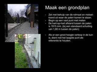 Maak een grondplan
- Zet met behulp van de rolmaat en metsel-
koord uit waar de palen komen te staan.
- Begin op een vast punt met meten
- De hart-op-hart afstand tussen de palen
is 1915 mm. (bij een standaard schutting
van 1,80 m tussen de palen)
- Als er een groot hoogte verloop in de tuin
is, dient met het laagste punt als
referentie te houden.
 