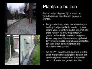 Plaats de buizen
Als de maten uitgezet zijn kunnen de
grondbuizen of paalsteunen geplaatst
worden.
- De grondbuizen; deze dienen waterpas
in de grond geplaatst te worden op een
diepte van 75 centimeter. Dit kan met een
grote kunstof hamer, trilapparaat, of
graven. Afhankelijk van de ondergrond
kan er nog (snel)-beton worden gebruikt
ter versteviging.(bij gebruik van snelbeton
ten aller tijden cementcontact met
aluminium voorkomen)
- Als er RVS paalsteunen gebruikt worden
deze met geschikte pluggen, bouten aan
de ondergrond verankeren. Let op dat
deze ook waterpas gesteld worden!
 