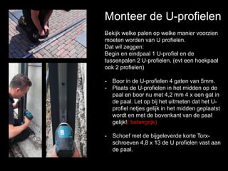 Monteer de U-profielen
Bekijk welke palen op welke manier voorzien
moeten worden van U profielen.
Dat wil zeggen:
Begin en eindpaal 1 U-profiel en de
tussenpalen 2 U-profielen. (evt een hoekpaal
ook 2 profielen)
- Boor in de U-profielen 4 gaten van 5mm.
- Plaats de U-profielen in het midden op de
paal en boor nu met 4,2 mm 4 x een gat in
de paal. Let op bij het uitmeten dat het U-
profiel netjes gelijk in het midden geplaatst
wordt en met de bovenkant van de paal
gelijk!( belangrijk)
- Schoef met de bijgeleverde korte Torx-
schroeven 4,8 x 13 de U profielen vast aan
de paal.
 