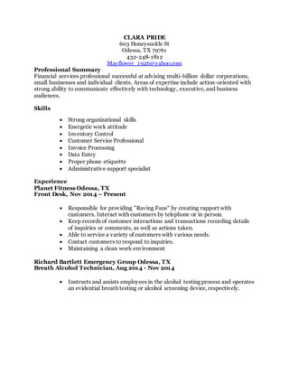 CLARA PRIDE
603 Honeysuckle St
Odessa, TX 79761
432-248-1812
Mayflower_1926@yahoo.com
Professional Summary
Financial services professional successful at advising multi-billion dollar corporations,
small businesses and individual clients. Areas of expertise include action-oriented with
strong ability to communicate effectively with technology, executive, and business
audiences.
Skills
 Strong organizational skills
 Energetic work attitude
 Inventory Control
 Customer Service Professional
 Invoice Processing
 Data Entry
 Proper phone etiquette
 Administrative support specialist
Experience
Planet Fitness Odessa, TX
Front Desk, Nov 2014 – Present
 Responsible for providing "Raving Fans" by creating rapport with
customers. Interact with customers by telephone or in person.
 Keep records of customer interactions and transactions recording details
of inquiries or comments, as well as actions taken.
 Able to service a variety of customers with various needs.
 Contact customers to respond to inquiries.
 Maintaining a clean work environment
Richard Bartlett Emergency Group Odessa, TX
Breath Alcohol Technician, Aug 2014 - Nov 2014
 Instructs and assists employees in the alcohol testing process and operates
an evidential breath testing or alcohol screening device, respectively.
 