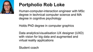 Portpholio Rob Loke
Human-computer-interaction engineer with MSc
degree in technical computer science and MA
degree in cognitive psychology
Holds PhD degree in computer graphics
Data analytics/visualisation UX designer (UXD)
with vision for big data and augmented and
virtual reality applications
Student coach
 