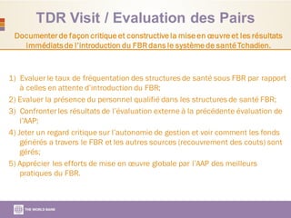 TDR Visit / Evaluation des Pairs
Documenterde façon critique et constructive la mise en œuvre et les résultats
immédiatsde l’introduction du FBRdans le système de santé Tchadien.
1) Evaluer le taux de fréquentation des structures de santé sous FBR par rapport
à celles en attente d’introduction du FBR;
2) Evaluer la présence du personnel qualifié dans les structures de santé FBR;
3) Confronterles résultats de l’évaluation externe à la précédente évaluation de
l’AAP;
4) Jeter un regard critique sur l’autonomie de gestion et voir comment les fonds
générés a travers le FBR et les autres sources (recouvrement des couts) sont
gérés;
5) Apprécier les efforts de mise en œuvre globale par l’AAP des meilleurs
pratiques du FBR.
 